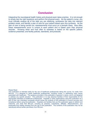 Conclusion
Integrating the neurological health history and physical exam takes practice. It is not enough
to simply ask the right questions and perform the physical exam. As the patient’s nurse, you
must critically analyze all of the data you are obtaining, synthesize the data into relevant
problem areas, and identify a plan of care for your patient based upon this synthesis. As the
plan of care is being carried out, reassessments must occur on a periodic basis. How often
these reassessments occur is unique to each patient and is based upon their physical
disorder. Knowing when and how often to reassess is based on the specific patient,
evidence presented, and facility policies, standards, and protocols.




Please Read:
This publication is intended solely for the use of healthcare professionals taking this course, for credit, from
RN.com It is designed to assist healthcare professionals, including nurses, in addressing many issues
associated with healthcare. The guidance provided in this publication is general in nature, and is not designed
to address any specific situation. This publication in no way absolves facilities of their responsibility for the
appropriate orientation of healthcare professionals. Hospitals or other organizations using this publication as a
part of their own orientation processes should review the contents of this publication to ensure accuracy and
compliance before using this publication. Hospitals and facilities that use this publication agree to defend and
indemnify, and shall hold RN.com, including its parent(s), subsidiaries, affiliates, officers/directors, and
employees from liability resulting from the use of this publication. The contents of this publication may not be
reproduced without written permission from RN.com.


                                                       21
 