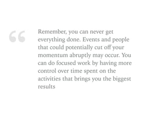 “
Remember, you can never get
everything done. Events and people
that could potentially cut oﬀ your
momentum abruptly may occur. You
can do focused work by having more
control over time spent on the
activities that brings you the biggest
results
 