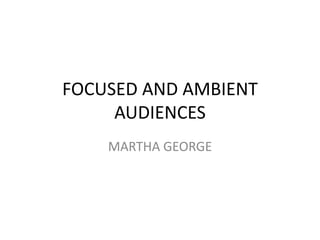 FOCUSED AND AMBIENT
     AUDIENCES
    MARTHA GEORGE
 