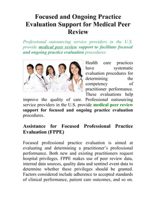 Focused and Ongoing Practice
 Evaluation Support for Medical Peer
               Review
Professional outsourcing service providers in the U.S.
provide medical peer review support to facilitate focused
and ongoing practice evaluation procedures

                                  Health care practices
                                  have           systematic
                                  evaluation procedures for
                                  determining           the
                                  competency             of
                                  practitioner performance.
                                  These evaluations help
improve the quality of care. Professional outsourcing
service providers in the U.S. provide medical peer review
support for focused and ongoing practice evaluation
procedures.

Assistance for Focused Professional Practice
Evaluation (FPPE)

Focused professional practice evaluation is aimed at
evaluating and determining a practitioner’s professional
performance. Both new and existing practitioners request
hospital privileges. FPPE makes use of peer review data,
internal data sources, quality data and sentinel event data to
determine whether these privileges should be granted.
Factors considered include adherence to accepted standards
of clinical performance, patient care outcomes, and so on.
 
