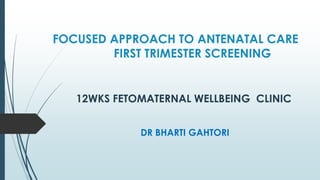FOCUSED APPROACH TO ANTENATAL CARE
FIRST TRIMESTER SCREENING
DR BHARTI GAHTORI
12WKS FETOMATERNAL WELLBEING CLINIC
 