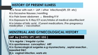 HISTORY OF PRESENT ILLNESS
H/o Fever with rash + LAP / other Infections(UTI, STI etc)
H/o Excessive Nausea /vomiting
H/o Pain lower abdomen ± Bleeding P/V
H/o Exposure to X-Ray/CT scan/Intake of medical abortifacient
H/o Intake of folic acid /Current medications /Pre-pregnancy
medication / vaccination
MENSTRUAL AND GYNECOLOGICAL HISTORY
H/o regular / irregular cycles
H/o spontaneous conception/ ART
H/o Gynecological surgeries e.g myomectomy , septal resection ,
repeated D&C
H/o vaginal infection, warts etc
LMP by ( DATES/ UPT/ ART/ USG )
 