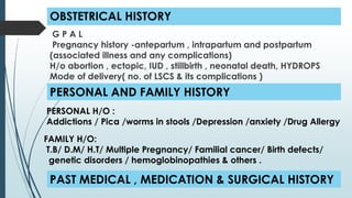 OBSTETRICAL HISTORY
G P A L
Pregnancy history -antepartum , intrapartum and postpartum
(associated illness and any complications)
H/o abortion , ectopic, IUD , stillbirth , neonatal death, HYDROPS
Mode of delivery( no. of LSCS & its complications )
PERSONAL AND FAMILY HISTORY
FAMILY H/O:
T.B/ D.M/ H.T/ Multiple Pregnancy/ Familial cancer/ Birth defects/
genetic disorders / hemoglobinopathies & others .
PERSONAL H/O :
Addictions / Pica /worms in stools /Depression /anxiety /Drug Allergy
PAST MEDICAL , MEDICATION & SURGICAL HISTORY
 