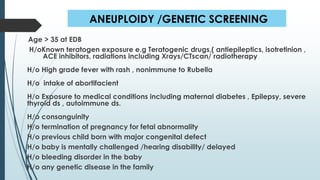 ANEUPLOIDY /GENETIC SCREENING
Age > 35 at EDB
H/oKnown teratogen exposure e.g Teratogenic drugs,( antiepileptics, isotretinion ,
ACE inhibitors, radiations including Xrays/CTscan/ radiotherapy
H/o High grade fever with rash , nonimmune to Rubella
H/o intake of abortifacient
H/o Exposure to medical conditions including maternal diabetes , Epilepsy, severe
thyroid ds , autoimmune ds.
H/o consanguinity
H/o termination of pregnancy for fetal abnormality
H/o previous child born with major congenital defect
H/o baby is mentally challenged /hearing disability/ delayed
H/o bleeding disorder in the baby
H/o any genetic disease in the family
 