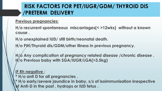 RISK FACTORS FOR PET/IUGR/GDM/ THYROID DIS
/PRETERM DELIVERY
Previous pregnancies:
H/o recurrent spontaneous miscarriages(< >12wks) without a known
cause .
H/o unexplained IUD/ still birth/neonatal death.
H/o PIH/Thyroid dis/GDM/other illness in previous pregnancy.
H/o Any complication of pregnancy related disease /chronic disease .
H/o Previous baby with SGA/IUGR/LGA(>3.5kg)
IF Rh negative :
* H/o anti D for all pregnancies .
* H/o early/severe jaundice in baby, s/s of isoimmunisation irrespective
of Anti-D in the past , hydrops or IUD fetus .
 
