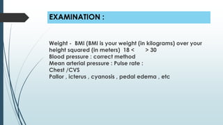 EXAMINATION :
Weight - BMI (BMI is your weight (in kilograms) over your
height squared (in meters) 18 < > 30
Blood pressure : correct method
Mean arterial pressure : Pulse rate :
Chest /CVS
Pallor , icterus , cyanosis , pedal edema , etc
 