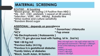 MATERNAL SCREENING
ROUTINE : At booking
*Blood group , Rh typing ( If Positive then HBG )
*Hb , Hct , CBC, platelets ( repeat at 28 weeks)
*Infection : VDRL , HIV , HBsAg , Rubella titre
*Urine routine and culture sensitivity
*Random Blood sugar
ADDITIONAL : depends on prevalence
*TSH * Gonorrhae/ chlamydia
*HCV * Pap smear
*Hb Electrophoresis ( thalassemia )
*GTT ( 75 gm glucose load with Fasting, Ist hr , 2nd hr)
*BMI >30 Kg/m2
*Previous baby ≥4.5 Kg
*Previous h/o gestational diabetes
*Family history of diabetes
*Black, South Asian, M Eastern
FPG ≥ 92 mg% but < 126 mg% at first visit; 2 hr
post-glucose load level ≥ 140 mg% < 200mg%
If one of the following is abnormal at 24-28
weeks:
Fasting ≥ 92 mg%
1 hour ≥ 180 mg%
2 hours ≥ 153 mg%
 