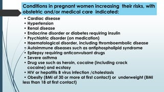 • Cardiac disease
• Hypertension
• Renal disease
• Endocrine disorder or diabetes requiring insulin
• Psychiatric disorder (on medication)
• Haematological disorder, including thromboembolic disease
• Autoimmune diseases such as antiphospholipid syndrome
• Epilepsy requiring anticonvulsant drugs
• Severe asthma
• Drug use such as heroin, cocaine (including crack
cocaine) and ecstasy
• HIV or hepatitis B virus infection /cholestasis
• Obesity (BMI of 30 or more at first contact) or underweight (BMI
less than 18 at first contact)
Conditions in pregnant women increasing their risks, with
obstetric and/or medical care indicated:
 