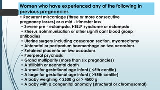 • Recurrent miscarriage (three or more consecutive
pregnancy losses) or a mid - trimester loss
• Severe pre - eclampsia, HELLP syndrome or eclampsia
• Rhesus isoimmunization or other signifi cant blood group
antibodies
• Uterine surgery including caesarean section, myomectomy
• Antenatal or postpartum haemorrhage on two occasions
• Retained placenta on two occasions
• Puerperal psychosis
• Grand multiparity (more than six pregnancies)
• A stillbirth or neonatal death
• A small for gestational age infant ( <5th centile)
• A large for gestational age infant ( >95th centile)
• A baby weighing < 2500 g or > 4500 g
• A baby with a congenital anomaly (structural or chromosomal)
Women who have experienced any of the following in
previous pregnancies
 