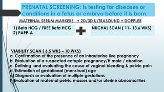 PRENATAL SCREENING: Is testing for diseases or
conditions in a fetus or embryo before it is born.
MATERNAL SERUM MARKERS + 2D/3D ULTRASOUND + DOPPLER
1) Beta HCG / FREE Beta HCG
2) PAPP-A
VIABILITY SCAN ( 6.5 WKS – 10 WKS)
a. Confirmation of the presence of an intrauterine live pregnancy
b. Evaluation of a suspected ectopic pregnancy/H mole / abortion
c. Defining and evaluating the cause of vaginal bleeding & pelvic pain
d. Estimation of gestational (menstrual) age
e) Diagnosis or evaluation of multiple gestations
f) Evaluation of maternal pelvic masses and/or uterine abnormalities
NUCHAL SCAN ( 11- 13.6 WKS)
 