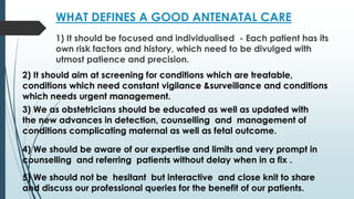 WHAT DEFINES A GOOD ANTENATAL CARE
1) It should be focused and individualised - Each patient has its
own risk factors and history, which need to be divulged with
utmost patience and precision.
2) It should aim at screening for conditions which are treatable,
conditions which need constant vigilance &surveillance and conditions
which needs urgent management.
3) We as obstetricians should be educated as well as updated with
the new advances in detection, counselling and management of
conditions complicating maternal as well as fetal outcome.
4) We should be aware of our expertise and limits and very prompt in
counselling and referring patients without delay when in a fix .
5) We should not be hesitant but interactive and close knit to share
and discuss our professional queries for the benefit of our patients.
 