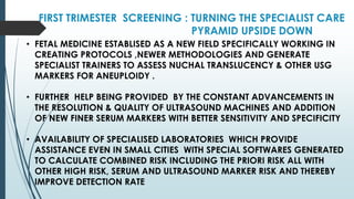 FIRST TRIMESTER SCREENING : TURNING THE SPECIALIST CARE
PYRAMID UPSIDE DOWN
• FETAL MEDICINE ESTABLISED AS A NEW FIELD SPECIFICALLY WORKING IN
CREATING PROTOCOLS ,NEWER METHODOLOGIES AND GENERATE
SPECIALIST TRAINERS TO ASSESS NUCHAL TRANSLUCENCY & OTHER USG
MARKERS FOR ANEUPLOIDY .
• FURTHER HELP BEING PROVIDED BY THE CONSTANT ADVANCEMENTS IN
THE RESOLUTION & QUALITY OF ULTRASOUND MACHINES AND ADDITION
OF NEW FINER SERUM MARKERS WITH BETTER SENSITIVITY AND SPECIFICITY
• AVAILABILITY OF SPECIALISED LABORATORIES WHICH PROVIDE
ASSISTANCE EVEN IN SMALL CITIES WITH SPECIAL SOFTWARES GENERATED
TO CALCULATE COMBINED RISK INCLUDING THE PRIORI RISK ALL WITH
OTHER HIGH RISK, SERUM AND ULTRASOUND MARKER RISK AND THEREBY
IMPROVE DETECTION RATE
 