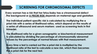 SCREENING FOR CHROMOSOMAL DEFECTS
Every time a test is carried out the a priori risk is multiplied by the
likelihood ratio of the test to calculate a new risk, which then becomes
the a priori risk for the next test.
Every woman has a risk that her fetus/baby has a chromosomal defect
.The background or A PRIORI RISK depends on maternal age and gestation
The individual patient-specific risk is calculated by multiplying the a
priori risk with a series of likelihood ratios, which depend on the results of
a series of ultrasound and serum markers used as screening tests in first
trimester.
The likelihood ratio for a given sonographic or biochemical measurement
is calculated by dividing the percentage of chromosomally abnormal
fetuses by the percentage of normal fetuses with that measurement.
 