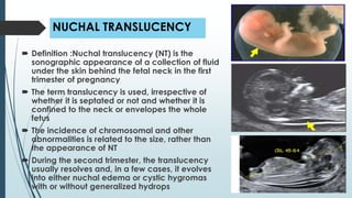 NUCHAL TRANSLUCENCY
 Definition :Nuchal translucency (NT) is the
sonographic appearance of a collection of fluid
under the skin behind the fetal neck in the first
trimester of pregnancy
 The term translucency is used, irrespective of
whether it is septated or not and whether it is
confined to the neck or envelopes the whole
fetus
 The incidence of chromosomal and other
abnormalities is related to the size, rather than
the appearance of NT
 During the second trimester, the translucency
usually resolves and, in a few cases, it evolves
into either nuchal edema or cystic hygromas
with or without generalized hydrops
 
