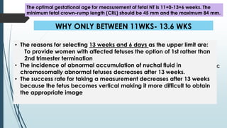 WHY ONLY BETWEEN 11WKS- 13.6 WKS
 The reasons for selecting 11 weeks as the earliest gestation are:
The physiological extra-abdominal herniation of bowel persists and
cranial vault is not ossified till 11 weeks gestation.
 Screening necessitates the availability of a diagnostic test and chorionic
villous sampling before this gestation is associated with transverse limb
reduction defects.
 Finally, aside from NT measurement, the effectiveness of first trimester
markers prior to 11 week’s gestation is likely reduced
• The reasons for selecting 13 weeks and 6 days as the upper limit are:
To provide women with affected fetuses the option of 1st rather than
2nd trimester termination
• The incidence of abnormal accumulation of nuchal fluid in
chromosomally abnormal fetuses decreases after 13 weeks.
• The success rate for taking a measurement decreases after 13 weeks
because the fetus becomes vertical making it more difficult to obtain
the appropriate image
The optimal gestational age for measurement of fetal NT is 11+0-13+6 weeks. The
minimum fetal crown–rump length (CRL) should be 45 mm and the maximum 84 mm.
 