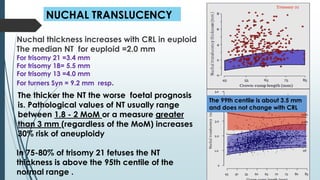 NUCHAL TRANSLUCENCY
Nuchal thickness increases with CRL in euploid
The median NT for euploid =2.0 mm
For trisomy 21 =3.4 mm
For trisomy 18= 5.5 mm
For trisomy 13 =4.0 mm
For turners Syn = 9.2 mm resp.
The thicker the NT the worse foetal prognosis
is. Pathological values of NT usually range
between 1.8 - 2 MoM or a measure greater
than 3 mm (regardless of the MoM) increases
30% risk of aneuploidy
The 99th centile is about 3.5 mm
and does not change with CRL
In 75-80% of trisomy 21 fetuses the NT
thickness is above the 95th centile of the
normal range .
 