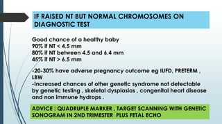 IF RAISED NT BUT NORMAL CHROMOSOMES ON
DIAGNOSTIC TEST
Good chance of a healthy baby
90% if NT < 4.5 mm
80% if NT between 4.5 and 6.4 mm
45% if NT > 6.5 mm
ADVICE : QUADRUPLE MARKER , TARGET SCANNING WITH GENETIC
SONOGRAM IN 2ND TRIMESTER PLUS FETAL ECHO
-20-30% have adverse pregnancy outcome eg IUFD, PRETERM ,
LBW
-Increased chances of other genetic syndrome not detectable
by genetic testing , skeletal dysplasias , congenital heart disease
and non immune hydrops .
 