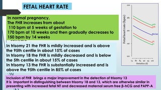 FETAL HEART RATE
Measurement of fetal heart rate (FHR):
*A transverse or longitudinal section of the heart is
obtained. Pulsed wave Doppler is used to obtain 6-10
cardiac cycles during fetal quiescence
*The FHR is calculated by the ultrasound machine
software
In normal pregnancy,
The FHR increases from about
110 bpm at 5 weeks of gestation to
170 bpm at 10 weeks and then gradually decreases to
150 bpm by 14 weeks
In trisomy 21 the FHR is mildly increased and is above
the 95th centile in about 15% of cases
In trisomy 18 the FHR is mildly decreased and is below
the 5th centile in about 15% of cases
In trisomy 13 the FHR is substantially increased and is
above the 95th centile in 85% of cases
Inclusion of FHR brings a major improvement in the detection of trisomy 13
It is important in distinguishing between trisomy 18 and 13, which are otherwise similar in
presenting with increased fetal NT and decreased maternal serum free β-hCG and PAPP-A
 