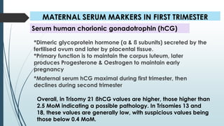 MATERNAL SERUM MARKERS IN FIRST TRIMESTER
*Dimeric glycoprotein hormone (α & ß subunits) secreted by the
fertilised ovum and later by placental tissue.
*Primary function is to maintain the corpus luteum, later
produces Progesterone & Oestrogen to maintain early
pregnancy
*Maternal serum hCG maximal during first trimester, then
declines during second trimester
Serum human chorionic gonadotrophin (hCG)
Overall, in Trisomy 21 ßhCG values are higher, those higher than
2.5 MoM indicating a possible pathology. In Trisomies 13 and
18, these values are generally low, with suspicious values being
those below 0.4 MoM.
 