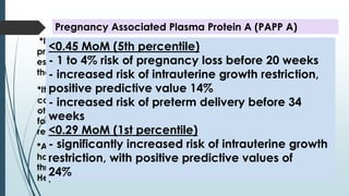 *It is a glycoprotein synthesized in chorionic villi of the placenta . This
protein is a key regulator of insulin-like growth factor bioavailability
essential for normal fetal development. It continues to increase during
the pregnancy period and declines after delivery.
Pregnancy Associated Plasma Protein A (PAPP A)
*ALSO, pathological low level of PAPP-A if <0.5 MOM (normal = 1MOM)
has been associated with other adverse fetal outcomes and
thrombophilia and patients can be empirically started on LDA & LMW
Heparin.
*It has become an important serum marker individually and in
combination for detecting aneuploidies including all trisomies and
other chromosomal defect. When PAPP-A is low ( < 0.4 MoM )the risk
for Down syndrome is increased and when it is elevated, the risk is
reduced.
<0.45 MoM (5th percentile)
- 1 to 4% risk of pregnancy loss before 20 weeks
- increased risk of intrauterine growth restriction,
positive predictive value 14%
- increased risk of preterm delivery before 34
weeks
<0.29 MoM (1st percentile)
- significantly increased risk of intrauterine growth
restriction, with positive predictive values of
24%
 