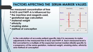 FACTORS AFFECTING THE SERUM MARKER VALUES
The measured concentration of free
ß-hCG and PAPP-A is influenced by-
* the machine and reagents used,
* gestational age calculation
* maternal weight
* ethnicity
* smoking status
* method of conception
In the calculation of accurate patient-specific risks it is necessary to make
adjustments in the measured free ß-hCG and PAPP-A. Each measured level is
first converted to a multiple of the expected normal median (MoM) specific to
a pregnancy of the same gestation, maternal weight, smoking status, ethnicity
and method of conception
 