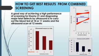 HOW TO GET BEST RESULTS FROM COMBINED
SCREENING
A good way of achieving a high performance
of screening for trisomy 21 and diagnosing
major fetal defects by ultrasound is to carry
out the blood test at 10 or 11 weeks and the
ultrasound scan at 12 weeks
 
