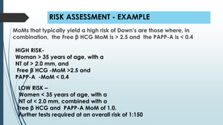 RISK ASSESSMENT - EXAMPLE
MoMs that typically yield a high risk of Down’s are those where, in
combination, the Free β HCG MoM is > 2.5 and the PAPP-A is < 0.4
HIGH RISK-
Woman > 35 years of age, with a
NT of > 2.0 mm, and
Free β HCG -MoM >2.5 and
PAPP-A -MoM < 0.4
LOW RISK –
Women < 35 years of age, with a
NT of < 2.0 mm, combined with a
Free β HCG and PAPP-A MoM of 1.0.
Further tests required at an overall risk of 1:150
 