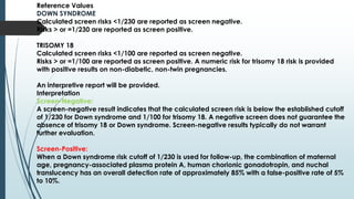 Reference Values
DOWN SYNDROME
Calculated screen risks <1/230 are reported as screen negative.
Risks > or =1/230 are reported as screen positive.
TRISOMY 18
Calculated screen risks <1/100 are reported as screen negative.
Risks > or =1/100 are reported as screen positive. A numeric risk for trisomy 18 risk is provided
with positive results on non-diabetic, non-twin pregnancies.
An interpretive report will be provided.
Interpretation
Screen-Negative:
A screen-negative result indicates that the calculated screen risk is below the established cutoff
of 1/230 for Down syndrome and 1/100 for trisomy 18. A negative screen does not guarantee the
absence of trisomy 18 or Down syndrome. Screen-negative results typically do not warrant
further evaluation.
Screen-Positive:
When a Down syndrome risk cutoff of 1/230 is used for follow-up, the combination of maternal
age, pregnancy-associated plasma protein A, human chorionic gonadotropin, and nuchal
translucency has an overall detection rate of approximately 85% with a false-positive rate of 5%
to 10%.
 
