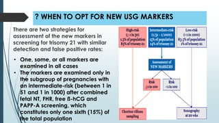 ? WHEN TO OPT FOR NEW USG MARKERS
There are two strategies for
assessment of the new markers in
screening for trisomy 21 with similar
detection and false positive rates:
• One, some, or all markers are
examined in all cases
• The markers are examined only in
the subgroup of pregnancies with
an intermediate-risk (between 1 in
51 and 1 in 1000) after combined
fetal NT, FHR, free ß-hCG and
PAPP-A screening, which
constitutes only one sixth (15%) of
the total population
 