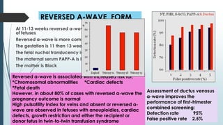 REVERSED A-WAVE FORM
At 11-13 weeks reversed a-wave is found in about 4%
of fetuses
Reversed a-wave is more common if:
The gestation is 11 than 13 weeks
The fetal nuchal translucency is high
The maternal serum PAPP-A is low
The mother is Black
Reversed a-wave is associated with increased risk for:
*Chromosomal abnormalities *Сardiac defects
*Fetal death
However, in about 80% of cases with reversed a-wave the
pregnancy outcome is normal
High pulsatility index for veins and absent or reversed a-
wave are observed in fetuses with aneuploidies, cardiac
defects, growth restriction and either the recipient or
donor fetus in twin-to-twin transfusion syndrome
Assessment of ductus venosus
a-wave improves the
performance of first-trimester
combined screening:
Detection rate 95%
False positive rate 2.5%
 