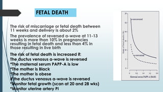 FETAL DEATH
The risk of miscarriage or fetal death between
11 weeks and delivery is about 2%
The prevalence of reversed a-wave at 11-13
weeks is more than 10% in pregnancies
resulting in fetal death and less than 4% in
those resulting in live birth
The risk of fetal death is increased if:
The ductus venosus a-wave is reversed
*The maternal serum PAPP-A is low
*The mother is Black
*The mother is obese
If the ductus venosus a-wave is reversed
*Monitor fetal growth (scan at 20 and 28 wks)
*Monitor uterine artery PI
 