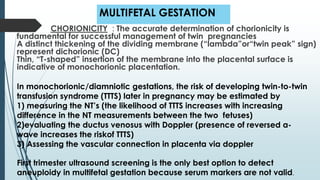 MULTIFETAL GESTATION
CHORIONICITY : The accurate determination of chorionicity is
fundamental for successful management of twin pregnancies
A distinct thickening of the dividing membrane (“lambda”or“twin peak” sign)
represent dichorionic (DC)
Thin, “T-shaped” insertion of the membrane into the placental surface is
indicative of monochorionic placentation.
In monochorionic/diamniotic gestations, the risk of developing twin-to-twin
transfusion syndrome (TTTS) later in pregnancy may be estimated by
1) measuring the NT’s (the likelihood of TTTS increases with increasing
difference in the NT measurements between the two fetuses)
2)evaluating the ductus venosus with Doppler (presence of reversed a-
wave increases the riskof TTTS)
3) Assessing the vascular connection in placenta via doppler
First trimester ultrasound screening is the only best option to detect
aneuploidy in multifetal gestation because serum markers are not valid.
 