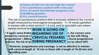 Inclusion of both low risk and high risk women:
1) H/o spontaneous preterm birth in the past
2) H/o recurrent mid-trimester pregnancy loss
3) Multifetal gestation
4) H/o cervical trauma
*The risk of spontaneous preterm birth is inversely related to the cervical
length measured by transvaginal sonography 11-14 weeks gestation .
In women with a short cervix (< 1.5 cm), sent to specialist care where
repeat cervical length assessment done .
* If again same finding then if the length was <1.5 cm, the women were
treated by cervical cerclage or vaginal progesterone( Gel with 90mg
progesterone / 200mg pessary) administration. It was found progesterone
reduces the risk of spontaneous early preterm delivery by about 45% .
*However, progesterone and cerclage is not as effective in women
with cervical length of 10 mm or those with a length of 10–20 mm and
funnelling seen.
WORK IS GOING ON
REGARDING USE OF
CERVICAL PESSARIES
DURING PREGNANCY
 