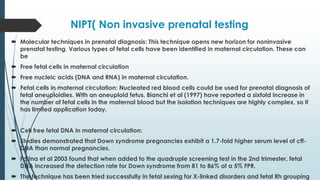 NIPT( Non invasive prenatal testing
 Molecular techniques in prenatal diagnosis: This technique opens new horizon for noninvasive
prenatal testing. Various types of fetal cells have been identified in maternal circulation. These can
be
 Free fetal cells in maternal circulation
 Free nucleic acids (DNA and RNA) in maternal circulation.
 Fetal cells in maternal circulation: Nucleated red blood cells could be used for prenatal diagnosis of
fetal aneuploidies. With an aneuploid fetus, Bianchi et al (1997) have reported a sixfold increase in
the number of fetal cells in the maternal blood but the isolation techniques are highly complex, so it
has limited application today.
 Cell free fetal DNA in maternal circulation:
 Studies demonstrated that Down syndrome pregnancies exhibit a 1.7-fold higher serum level of cff-
DNA than normal pregnancies.
 Farina et al 2003 found that when added to the quadruple screening test in the 2nd trimester, fetal
DNA increased the detection rate for Down syndrome from 81 to 86% at a 5% FPR.
 The technique has been tried successfully in fetal sexing for X-linked disorders and fetal Rh grouping
 
