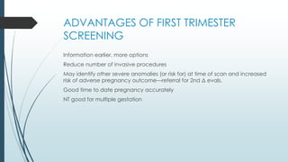 ADVANTAGES OF FIRST TRIMESTER
SCREENING
Information earlier, more options
Reduce number of invasive procedures
May identify other severe anomalies (or risk for) at time of scan and increased
risk of adverse pregnancy outcome—referral for 2nd Δ evals.
Good time to date pregnancy accurately
NT good for multiple gestation
 