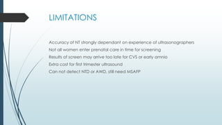 LIMITATIONS
Accuracy of NT strongly dependant on experience of ultrasonographers
Not all women enter prenatal care in time for screening
Results of screen may arrive too late for CVS or early amnio
Extra cost for first trimester ultrasound
Can not detect NTD or AWD, still need MSAFP
 