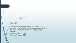  Reversed a-wave
 At 11-13 weeks reversed a-wave is found in about:
 Euploid fetuses 3%
 Fetuses with trisomy 21 65%
 Fetuses with trisomy 18 55%
 Fetuses with trisomy 13 55%
Trisomy 21
Effective first-trimester screening for trisomy 21 is
provided by a combination of maternal age, fetal NT
thickness, FHR and maternal serum free ß–hCG and
PAPP-A:
Detection rate 90%
False positive rate 3.0%
 