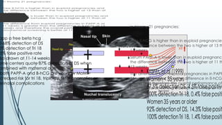 app a free beta hcg
0-68% detection of DS
0% detection of Tri 18
.5% false positive rate
lso drawn at 11-14 weeks
ome centers quote 87% detection of DS when
ombined with maternal age
both PAPP-A and B-hCG are very low MoM =
ncreased risk for tri 18, triploidy, fetal anomalies or
erinatal complications
 