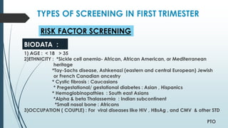 TYPES OF SCREENING IN FIRST TRIMESTER
1) AGE : < 18 > 35
2)ETHNICITY : *Sickle cell anemia- African, African American, or Mediterranean
heritage
*Tay-Sachs disease, Ashkenazi (eastern and central European) Jewish
or French Canadian ancestry
* Cystic fibrosis : Caucasians
* Pregestational/ gestational diabetes : Asian , Hispanics
* Hemoglobinopathies : South east Asians
*Alpha & beta Thalassemia : Indian subcontinent
*Small nasal bone : Africans
3)OCCUPATION ( COUPLE) : For viral diseases like HIV , HBsAg , and CMV & other STD
PTO
RISK FACTOR SCREENING
BIODATA :
 