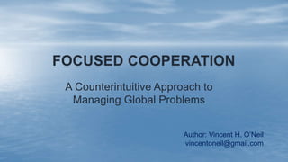 FOCUSED COOPERATION
A Counterintuitive Approach to
Managing Global Problems
Author: Vincent H. O’Neil
vincentoneil@gmail.com
 