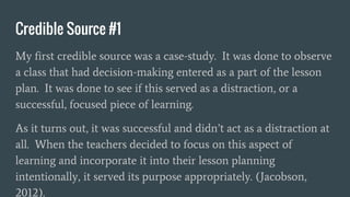Credible Source #1
My first credible source was a case-study. It was done to observe
a class that had decision-making entered as a part of the lesson
plan. It was done to see if this served as a distraction, or a
successful, focused piece of learning.
As it turns out, it was successful and didn’t act as a distraction at
all. When the teachers decided to focus on this aspect of
learning and incorporate it into their lesson planning
intentionally, it served its purpose appropriately. (Jacobson,
2012).
 