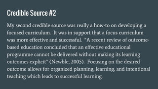 Credible Source #2
My second credible source was really a how-to on developing a
focused curriculum. It was in support that a focus curriculum
was more effective and successful. “A recent review of outcome-
based education concluded that an effective educational
programme cannot be delivered without making its learning
outcomes explicit” (Newble, 2005). Focusing on the desired
outcome allows for organized planning, learning, and intentional
teaching which leads to successful learning.
 