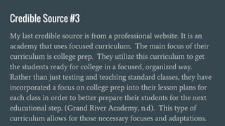 Credible Source #3
My last credible source is from a professional website. It is an
academy that uses focused curriculum. The main focus of their
curriculum is college prep. They utilize this curriculum to get
the students ready for college in a focused, organized way.
Rather than just testing and teaching standard classes, they have
incorporated a focus on college prep into their lesson plans for
each class in order to better prepare their students for the next
educational step. (Grand River Academy, n.d). This type of
curriculum allows for those necessary focuses and adaptations.
 