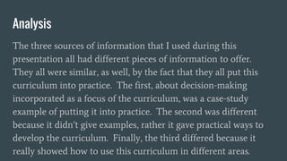 Analysis
The three sources of information that I used during this
presentation all had different pieces of information to offer.
They all were similar, as well, by the fact that they all put this
curriculum into practice. The first, about decision-making
incorporated as a focus of the curriculum, was a case-study
example of putting it into practice. The second was different
because it didn’t give examples, rather it gave practical ways to
develop the curriculum. Finally, the third differed because it
really showed how to use this curriculum in different areas.
 