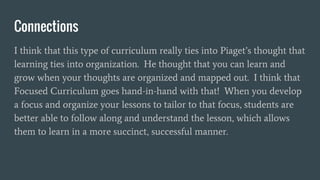 Connections
I think that this type of curriculum really ties into Piaget’s thought that
learning ties into organization. He thought that you can learn and
grow when your thoughts are organized and mapped out. I think that
Focused Curriculum goes hand-in-hand with that! When you develop
a focus and organize your lessons to tailor to that focus, students are
better able to follow along and understand the lesson, which allows
them to learn in a more succinct, successful manner.
 