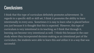 Conclusions
I think that this type of curriculum definitely promotes achievement. In
regards to a specific skill or skill set, I think it promotes the ability to learn
intentionally in every area. Sometimes it is easy to learn what is placed before
you just because it is thought that this is expected. However, this type of
curriculum is very intentional in its teaching, so I think that through it,
learning can become very intentional as well. I think this because in the case-
study where they incorporated decision-making as an intentional part of the
curriculum, the students were able to learn this and utilize it in a way that was
successful.
 