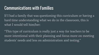 Communications with Families
If I had a family that was questioning this curriculum or having a
hard time understanding what we do in the classroom, this is
what I would tell him/her:
“This type of curriculum is really just a way for teachers to be
more intentional with their planning and focus more on meeting
students’ needs and less on administration and testing.”
 