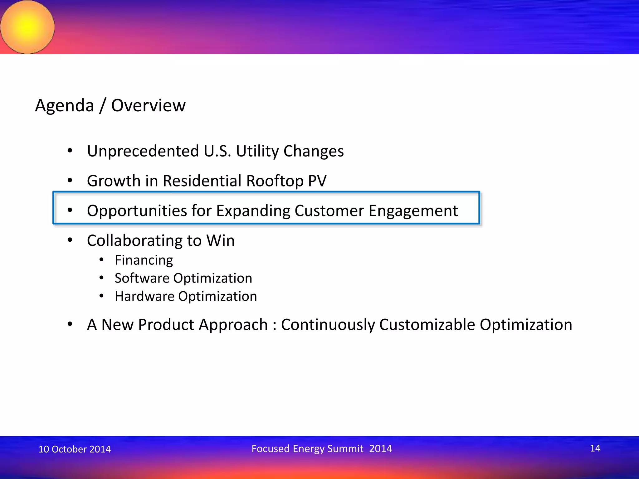 Agenda / Overview 
• Unprecedented U.S. Utility Changes 
• Growth in Residential Rooftop PV 
• Opportunities for Expanding Customer Engagement 
• Collaborating to Win 
• Financing 
• Software Optimization 
• Hardware Optimization 
• A New Product Approach : Continuously Customizable Optimization 
10 October 2014 Focused Energy Summit 2014 14 
 