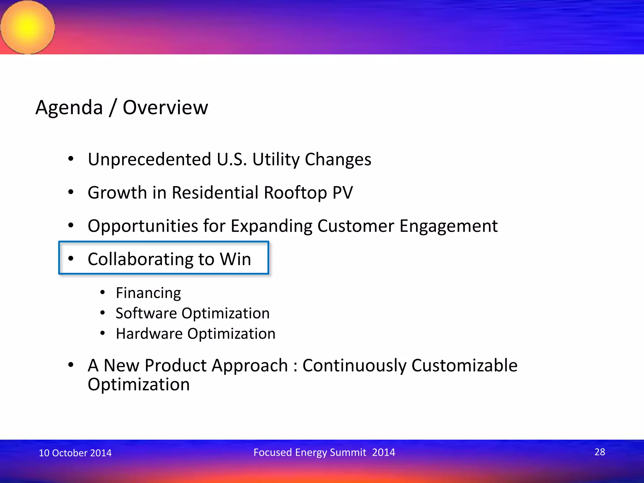 Agenda / Overview 
• Unprecedented U.S. Utility Changes 
• Growth in Residential Rooftop PV 
• Opportunities for Expanding Customer Engagement 
• Collaborating to Win 
• Financing 
• Software Optimization 
• Hardware Optimization 
• A New Product Approach : Continuously Customizable 
Optimization 
10 October 2014 Focused Energy Summit 2014 28 
 