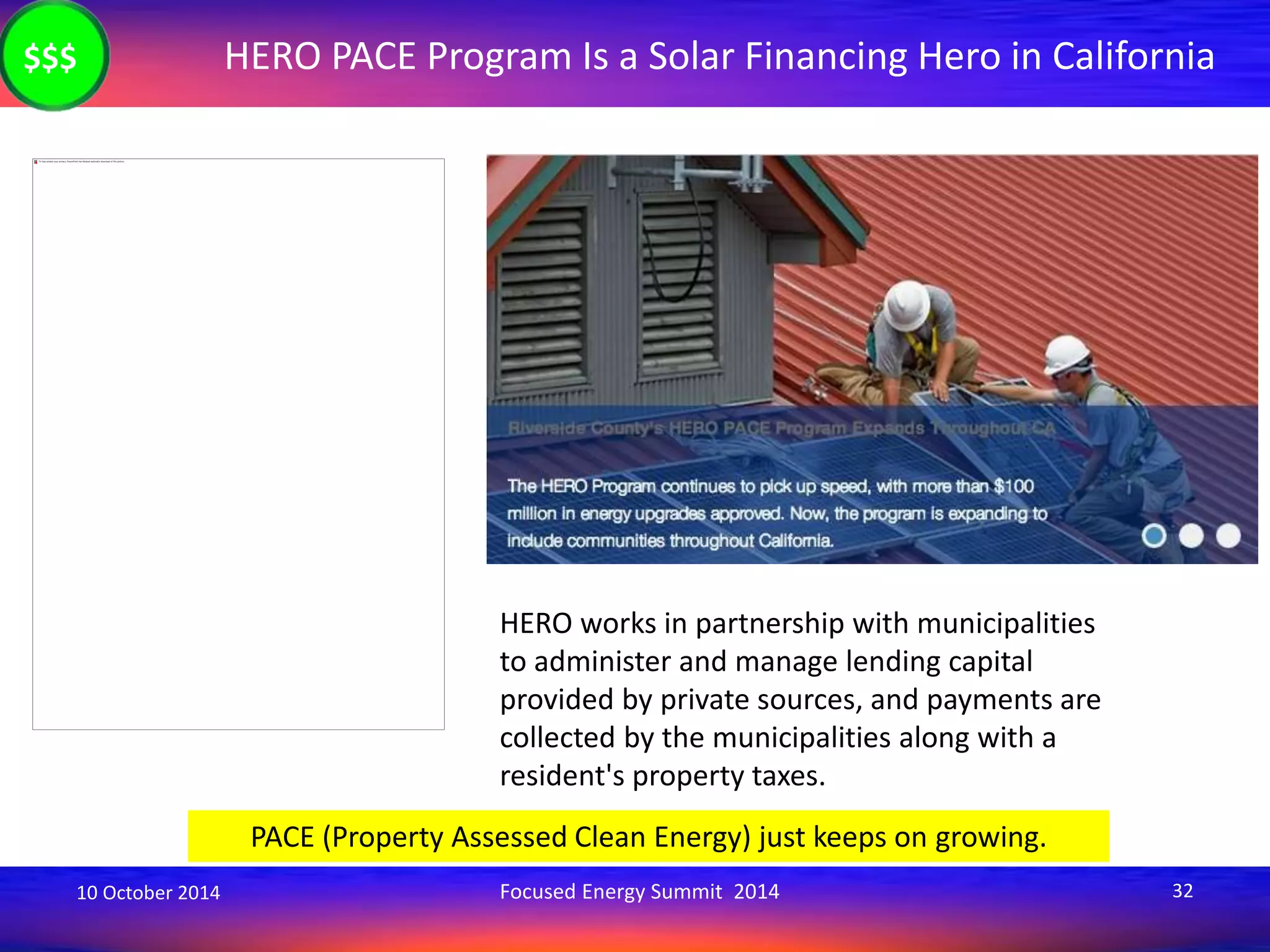 HERO PACE Program Is a Solar Financing Hero in California 
HERO works in partnership with municipalities 
to administer and manage lending capital 
provided by private sources, and payments are 
collected by the municipalities along with a 
resident's property taxes. 
PACE (Property Assessed Clean Energy) just keeps on growing. 
$$$ 
10 October 2014 Focused Energy Summit 2014 32 
 